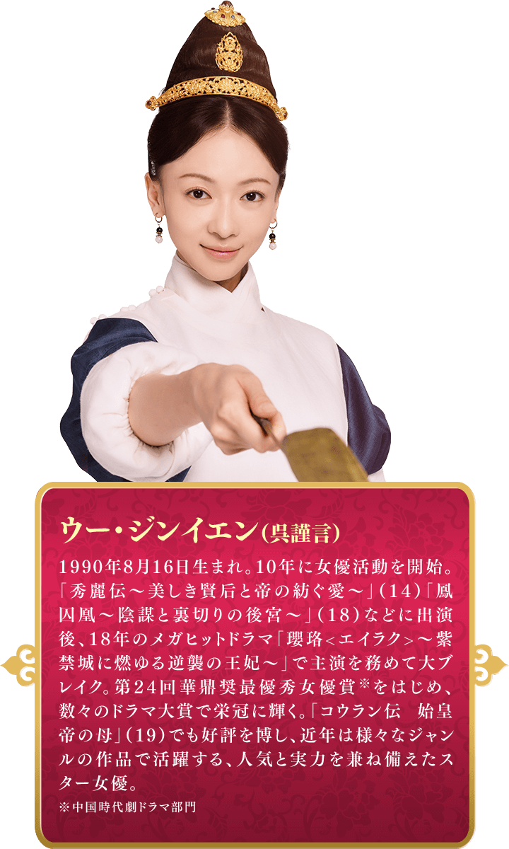 ウー・ジンイエン（呉謹言）  1990年8月16日生まれ。10年に女優活動を開始。「秀麗伝〜美しき賢后と帝の紡ぐ愛〜」（14）「鳳囚凰～陰謀と裏切りの後宮～」（18）などに出演後、18年のメガヒットドラマ「瓔珞<エイラク>～紫禁城に燃ゆる逆襲の王妃～」で主演を務めて大ブレイク。第24回華鼎奨最優秀女優賞※をはじめ、数々のドラマ大賞で栄冠に輝く。「コウラン伝 始皇帝の母」（19）でも好評を博し、近年は様々なジャンルの作品で活躍する、人気と実力を兼ね備えたスター女優。※中国時代劇ドラマ部門