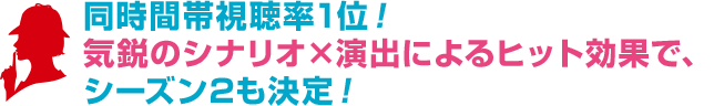 同時間帯視聴率1位！気鋭のシナリオ×演出によるヒット効果で、シーズン2も決定！