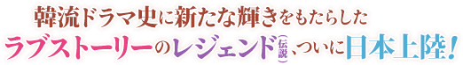 韓流ドラマ史に新たな輝きをもたらしたラブストーリーのレジェンド（伝説）、ついに日本上陸！