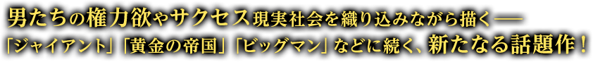 男たちの権力欲やサクセスを、現実社会を織り込みながら描く&mdash;&mdash;「ジャイアント」「黄金の帝国」「ビッグマン」などに続く、新たなる話題作！