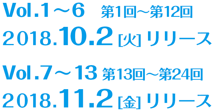 Vol.1〜6(第1回～第12回)：2018.10.2[火]リリース ／ Vol.7〜13(第13回～第24回)：2018.11.2[金]リリース