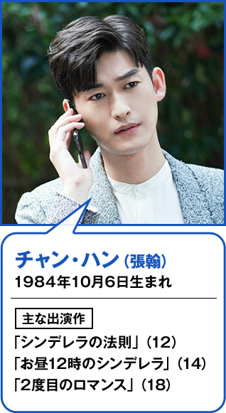 チャン・ハン（張翰） 1984年10月6日生まれ  主な出演作 「シンデレラの法則」（12） 「お昼12時のシンデレラ」（14） 「2度目のロマンス」（18）