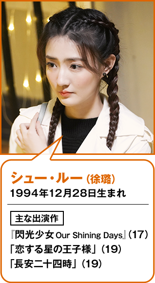 シュー・ルー（徐璐） 1994年12月28日生まれ  主な出演作 『閃光少女 Our Shining Days』 （17） 「恋する星の王子様」（19） 「長安二十四時」（19）