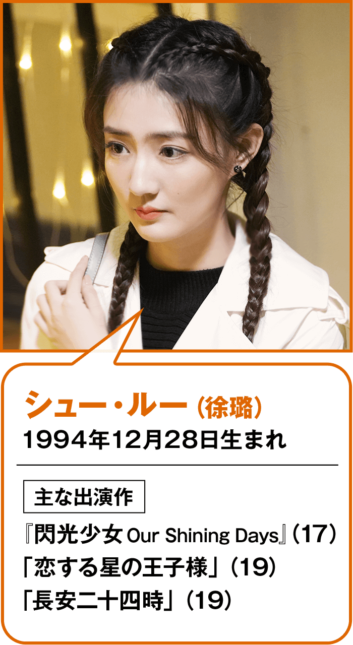 シュー・ルー（徐璐） 1994年12月28日生まれ  主な出演作 『閃光少女 Our Shining Days』 （17） 「恋する星の王子様」（19） 「長安二十四時」（19）