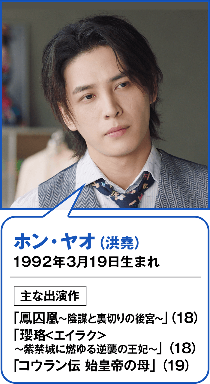 ホン・ヤオ（洪堯） 1992年3月19日生まれ  主な出演作 「鳳囚凰～陰謀と裏切りの後宮～」（18） 「瓔珞<エイラク>～紫禁城に燃ゆる逆襲の王妃～」（18） 「コウラン伝 始皇帝の母」（19）