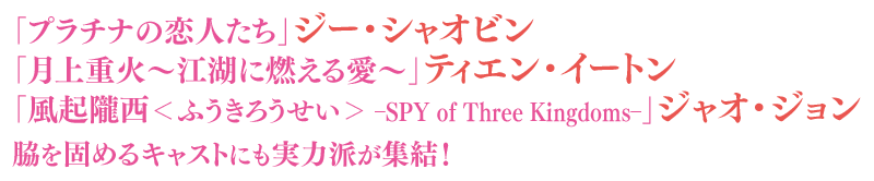 「プラチナの恋人たち」ジー・シャオビン、「月上重火～江湖に燃える愛～」ティエン・イートン、「風起隴西＜ふうきろうせい＞－SPY of Three Kingdoms－」ジャオ・ジョン、脇を固めるキャストにも実力派が集結！