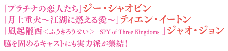 「プラチナの恋人たち」ジー・シャオビン、「月上重火～江湖に燃える愛～」ティエン・イートン、「風起隴西＜ふうきろうせい＞－SPY of Three Kingdoms－」ジャオ・ジョン、脇を固めるキャストにも実力派が集結！