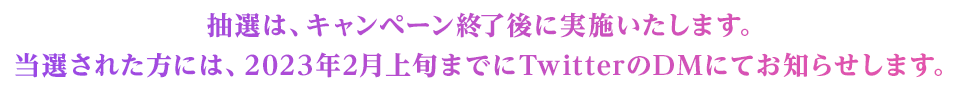 抽選は、キャンペーン終了後に実施いたします。　当選された方には、2023年2月上旬までにTwitterのDMにてお知らせします。