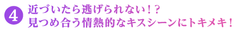 近づいたら逃げられない！？ 見つめ合う情熱的なキスシーンにトキメキ！