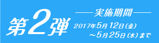 第2弾　2017年5月12日（金）～5月25日（木）まで